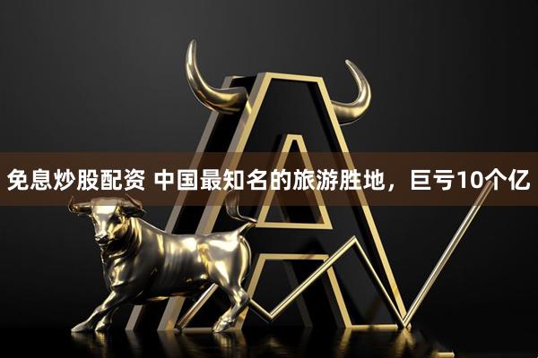 免息炒股配资 中国最知名的旅游胜地，巨亏10个亿