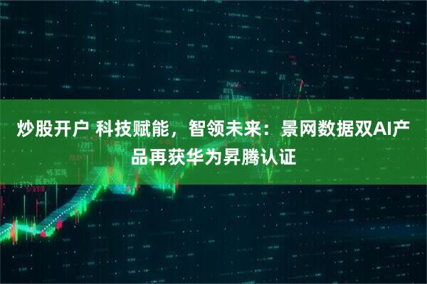 炒股开户 科技赋能，智领未来：景网数据双AI产品再获华为昇腾认证