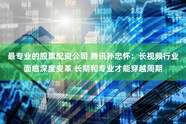 最专业的股票配资公司 腾讯孙忠怀：长视频行业面临深度变革 长期和专业才能穿越周期