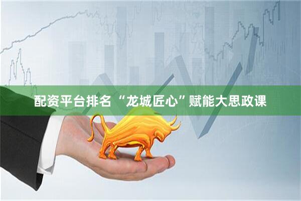 配资平台排名 “龙城匠心”赋能大思政课
