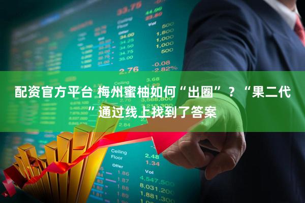 配资官方平台 梅州蜜柚如何“出圈” ？“果二代”通过线上找到了答案