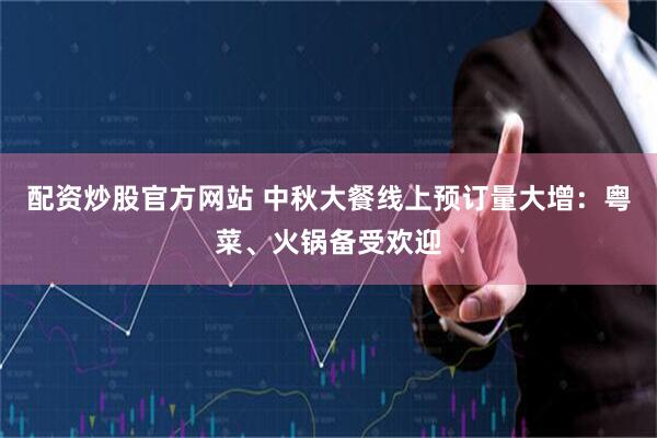 配资炒股官方网站 中秋大餐线上预订量大增：粤菜、火锅备受欢迎