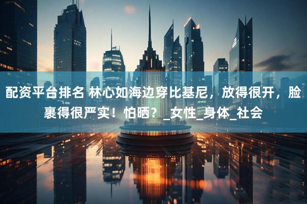 配资平台排名 林心如海边穿比基尼，放得很开，脸裹得很严实！怕晒？_女性_身体_社会