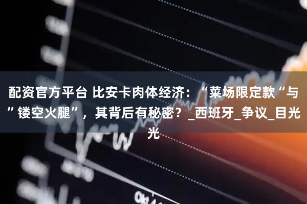 配资官方平台 比安卡肉体经济：“菜场限定款“与”镂空火腿”，其背后有秘密？_西班牙_争议_目光