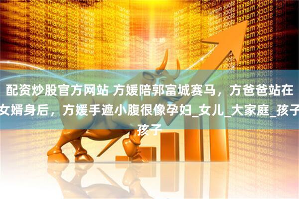 配资炒股官方网站 方媛陪郭富城赛马，方爸爸站在女婿身后，方媛手遮小腹很像孕妇_女儿_大家庭_孩子
