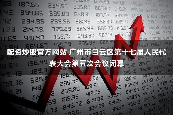 配资炒股官方网站 广州市白云区第十七届人民代表大会第五次会议闭幕