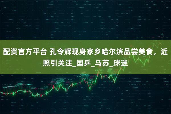 配资官方平台 孔令辉现身家乡哈尔滨品尝美食，近照引关注_国乒_马苏_球迷