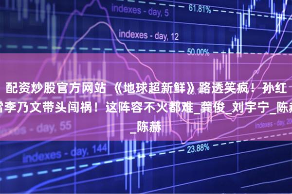 配资炒股官方网站 《地球超新鲜》路透笑疯！孙红雷李乃文带头闯祸！这阵容不火都难_龚俊_刘宇宁_陈赫