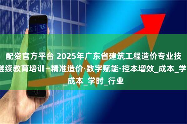 配资官方平台 2025年广东省建筑工程造价专业技术人员继续教育培训—精准造价·数字赋能·控本增效_成本_学时_行业