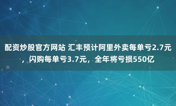 配资炒股官方网站 汇丰预计阿里外卖每单亏2.7元，闪购每单亏3.7元，全年将亏损550亿