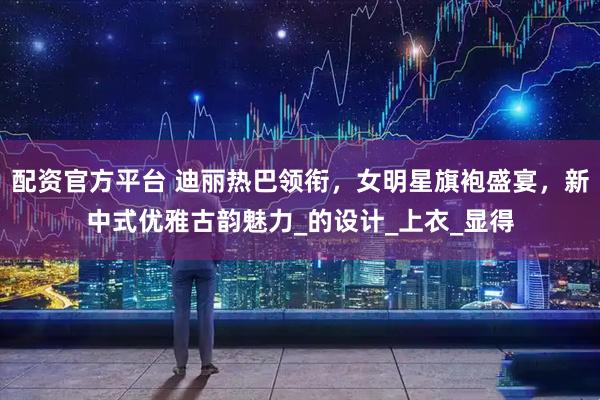 配资官方平台 迪丽热巴领衔，女明星旗袍盛宴，新中式优雅古韵魅力_的设计_上衣_显得