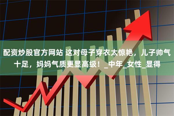 配资炒股官方网站 这对母子穿衣太惊艳，儿子帅气十足，妈妈气质更显高级！_中年_女性_显得