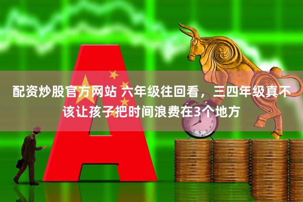 配资炒股官方网站 六年级往回看，三四年级真不该让孩子把时间浪费在3个地方