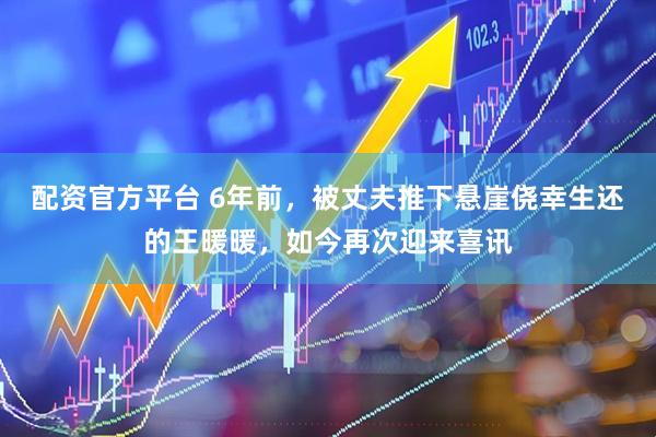 配资官方平台 6年前，被丈夫推下悬崖侥幸生还的王暖暖，如今再次迎来喜讯