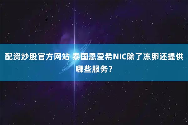 配资炒股官方网站 泰国恩爱希NIC除了冻卵还提供哪些服务？