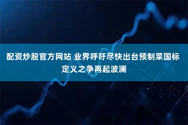 配资炒股官方网站 业界呼吁尽快出台预制菜国标 定义之争再起波澜