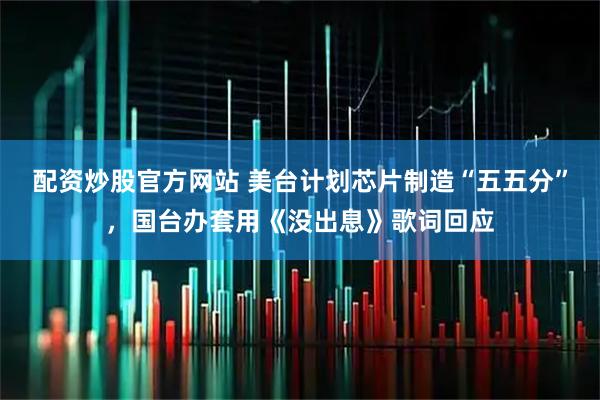 配资炒股官方网站 美台计划芯片制造“五五分”，国台办套用《没出息》歌词回应