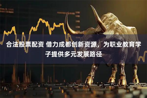 合法股票配资 借力成都创新资源，为职业教育学子提供多元发展路径