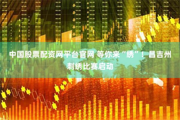 中国股票配资网平台官网 等你来“绣”！昌吉州刺绣比赛启动
