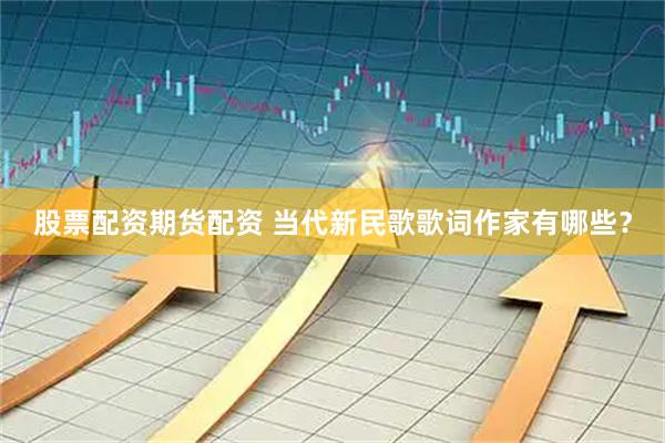 股票配资期货配资 当代新民歌歌词作家有哪些？