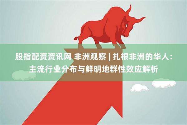 股指配资资讯网 非洲观察 | 扎根非洲的华人：主流行业分布与鲜明地群性效应解析