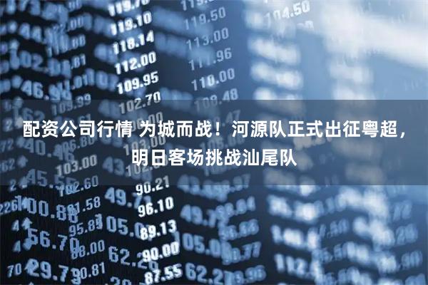 配资公司行情 为城而战！河源队正式出征粤超，明日客场挑战汕尾队