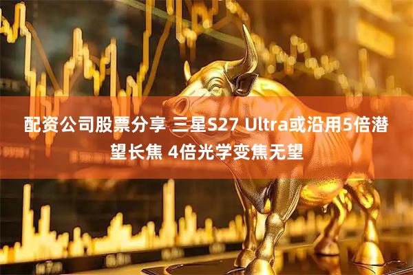 配资公司股票分享 三星S27 Ultra或沿用5倍潜望长焦 4倍光学变焦无望